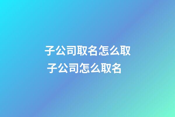 子公司取名怎么取 子公司怎么取名-第1張-公司起名-玄機派